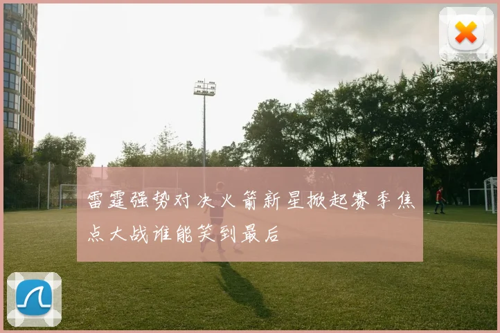 雷霆强势对决火箭新星掀起赛季焦点大战谁能笑到最后