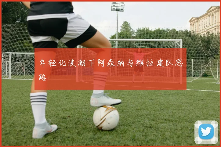 年轻化浪潮下阿森纳与维拉建队思路