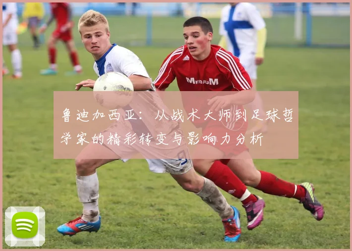鲁迪加西亚：从战术大师到足球哲学家的精彩转变与影响力分析