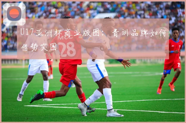 U17亚洲杯商业版图：青训品牌如何借势突围