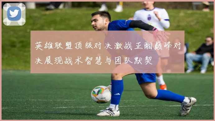英雄联盟顶级对决激战正酣巅峰对决展现战术智慧与团队默契