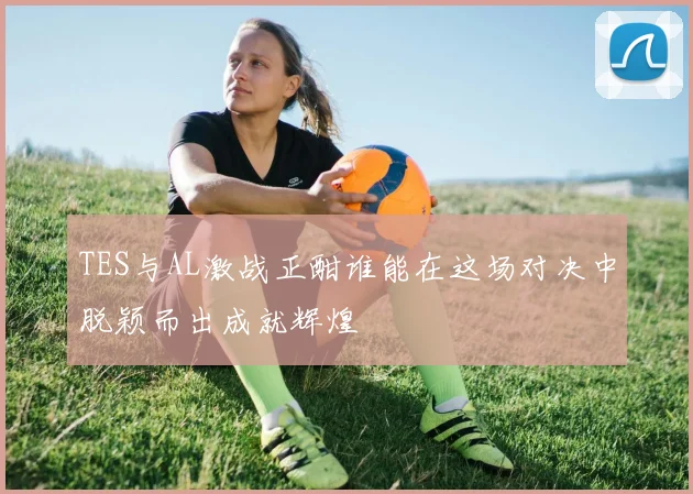 TES与AL激战正酣谁能在这场对决中脱颖而出成就辉煌