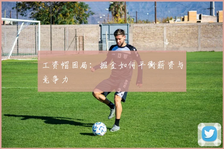 工资帽困局：掘金如何平衡薪资与竞争力