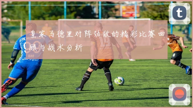 皇家马德里对阵劲敌的精彩比赛回顾与战术分析