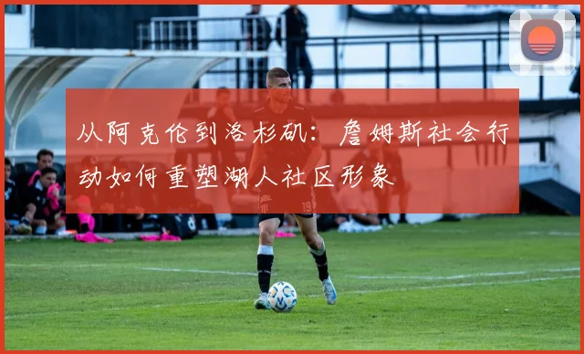 从阿克伦到洛杉矶：詹姆斯社会行动如何重塑湖人社区形象