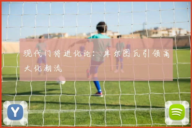 现代门将进化论：库尔图瓦引领高大化潮流