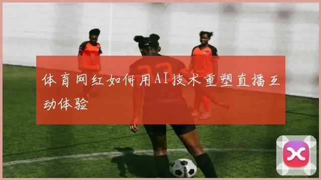 体育网红如何用AI技术重塑直播互动体验