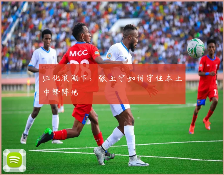 归化浪潮下，张玉宁如何守住本土中锋阵地