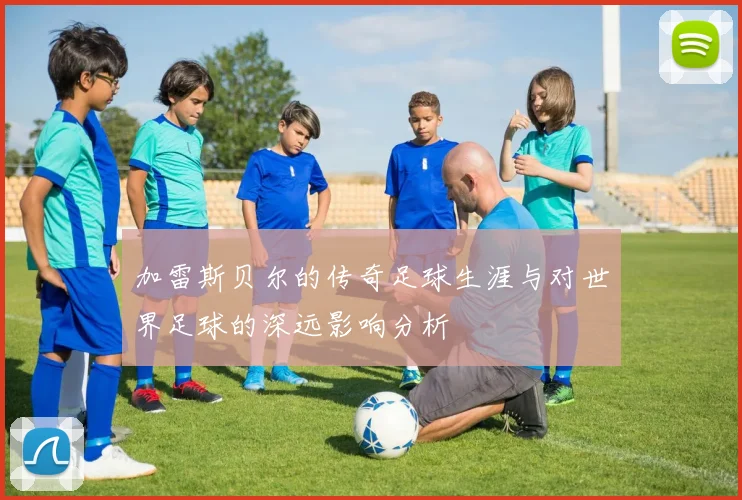 加雷斯贝尔的传奇足球生涯与对世界足球的深远影响分析